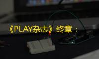 《PLAY杂志》终章：英国最长寿PlayStation杂志宣布停刊