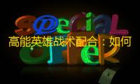 高能英雄战术配合 ：如何在实战中实现无缝团队协同？
