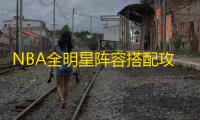 NBA全明星阵容搭配攻略 ：新手必看技巧与球员推荐